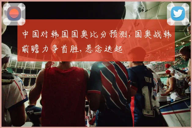 中国对韩国国奥比分预测,国奥战韩前瞻力争首胜,悬念迭起