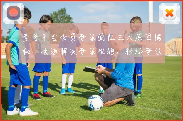 壹号平台会员登录受阻三大原因揭秘，快速解决登录难题，轻松登录三步走