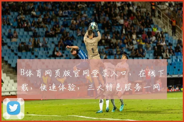 B体育网页版官网登录入口，在线下载，快速体验，三大特色服务一网打尽，敬请关注