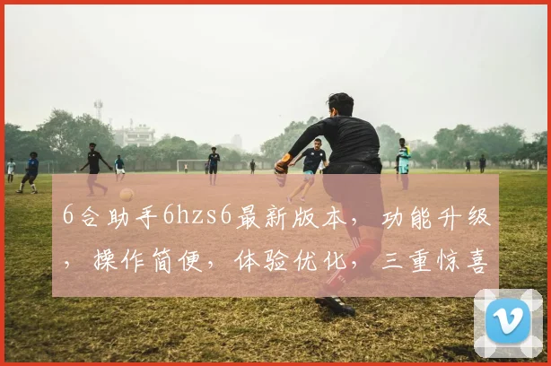 6合助手6hzs6最新版本，功能升级，操作简便，体验优化，三重惊喜，不容错过